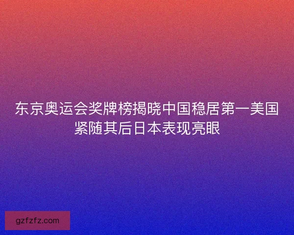 东京奥运会奖牌榜揭晓中国稳居第一美国紧随其后日本表现亮眼